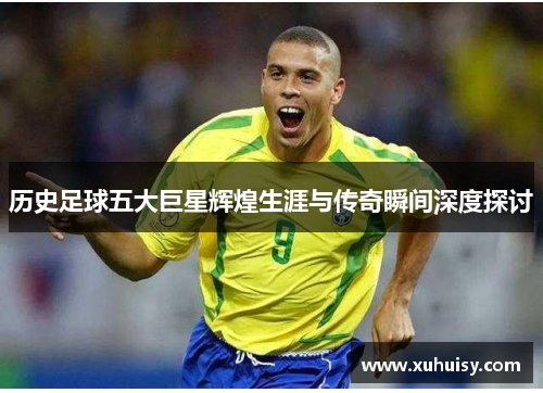 历史足球五大巨星辉煌生涯与传奇瞬间深度探讨