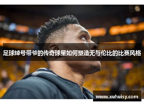 足球绰号带爷的传奇球星如何塑造无与伦比的比赛风格