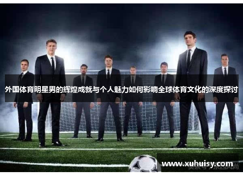 外国体育明星男的辉煌成就与个人魅力如何影响全球体育文化的深度探讨